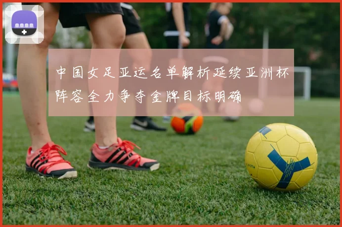 中国女足亚运名单解析延续亚洲杯阵容全力争夺金牌目标明确