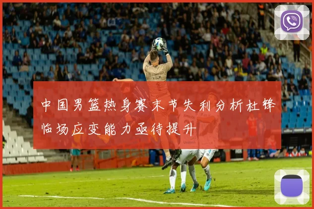 中国男篮热身赛末节失利分析杜锋临场应变能力亟待提升